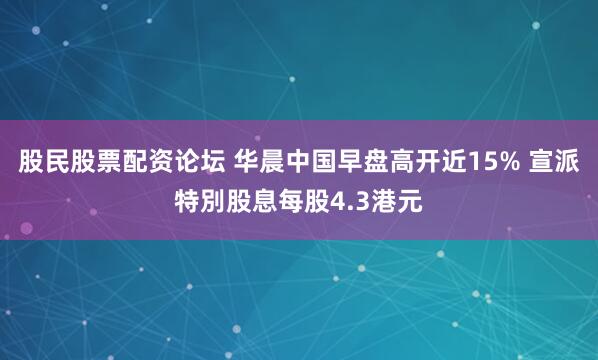 股民股票配资论坛 华晨中国早盘高开近15% 宣派特別股息每股4.3港元