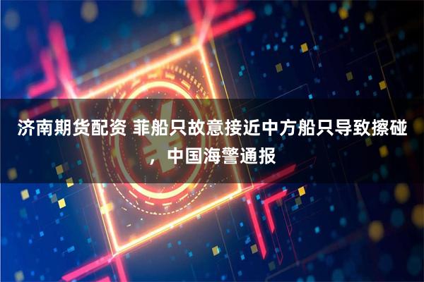 济南期货配资 菲船只故意接近中方船只导致擦碰，中国海警通报