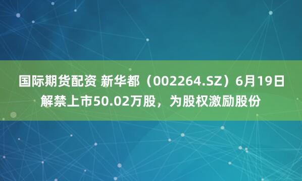 国际期货配资 新华都（002264.SZ）6月19日解禁上市50.02万股，为股权激励股份
