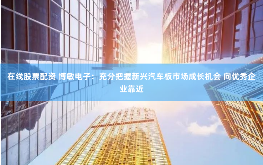 在线股票配资 博敏电子：充分把握新兴汽车板市场成长机会 向优秀企业靠近