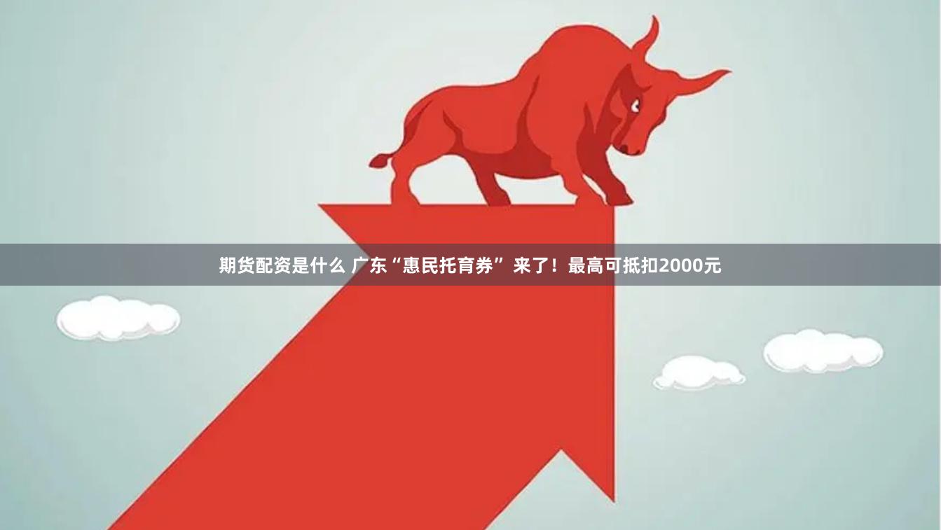 期货配资是什么 广东“惠民托育券” 来了！最高可抵扣2000元