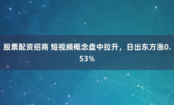 股票配资招商 短视频概念盘中拉升，日出东方涨0.53%