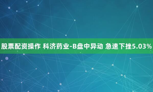 股票配资操作 科济药业-B盘中异动 急速下挫5.03%