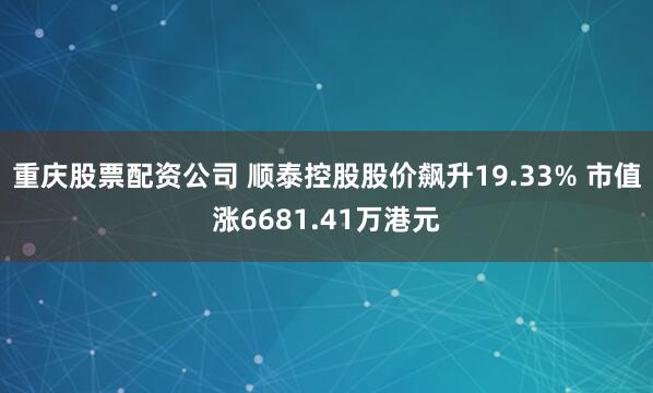 重庆股票配资公司 顺泰控股股价飙升19.33% 市值涨6681.41万港元