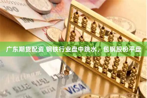 广东期货配资 钢铁行业盘中跳水，包钢股份平盘