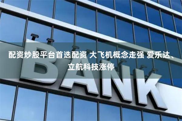 配资炒股平台首选配资 大飞机概念走强 爱乐达、立航科技涨停