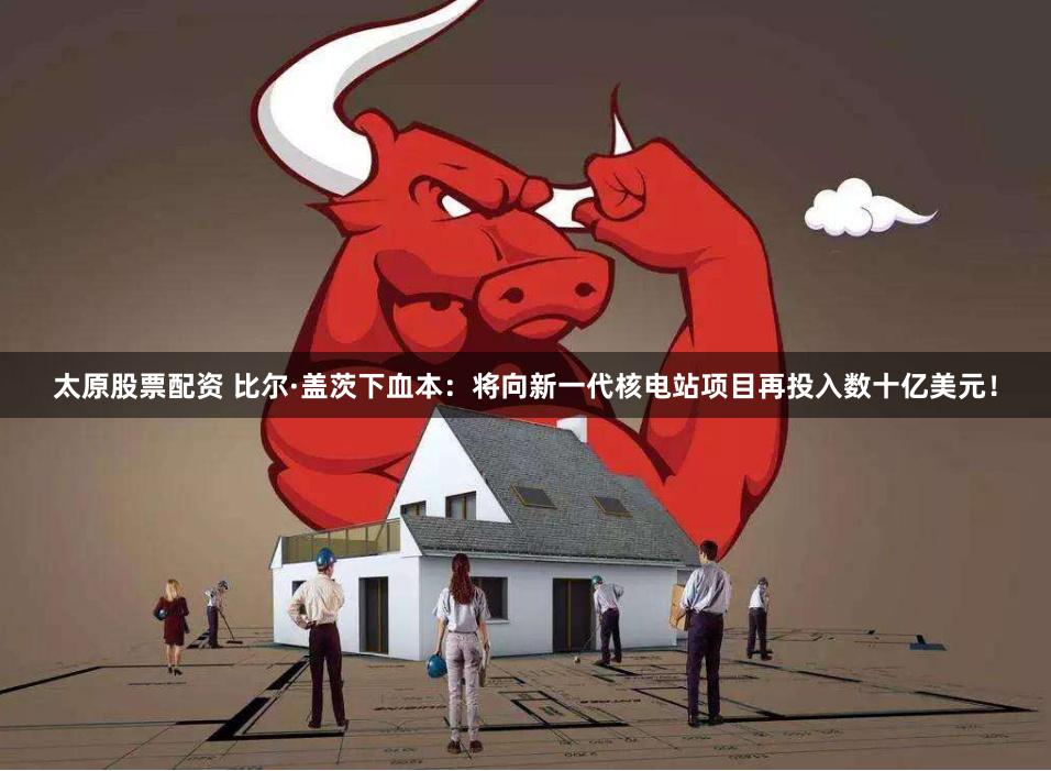 太原股票配资 比尔·盖茨下血本：将向新一代核电站项目再投入数十亿美元！