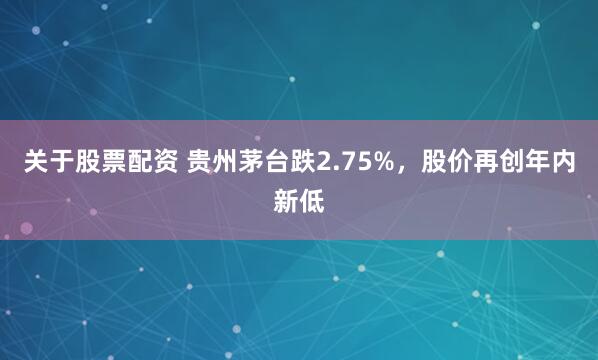 关于股票配资 贵州茅台跌2.75%，股价再创年内新低
