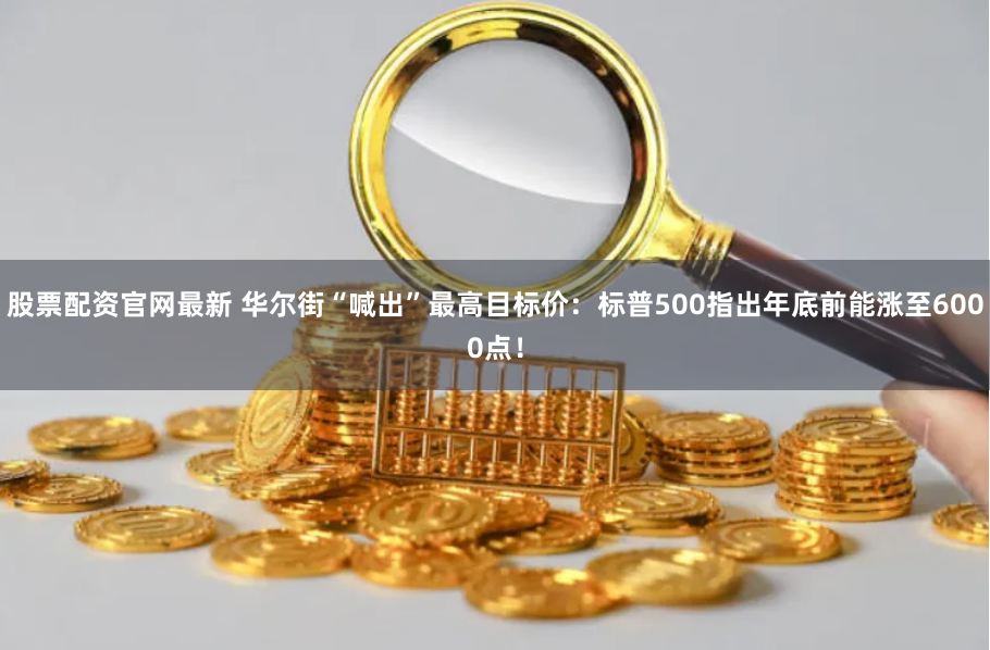股票配资官网最新 华尔街“喊出”最高目标价：标普500指出年底前能涨至6000点！