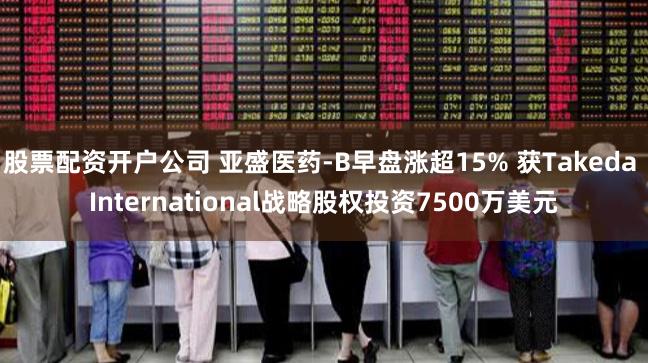 股票配资开户公司 亚盛医药-B早盘涨超15% 获Takeda International战略股权投资7500万美元