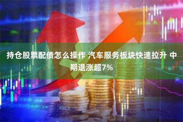 持仓股票配债怎么操作 汽车服务板块快速拉升 中期退涨超7%