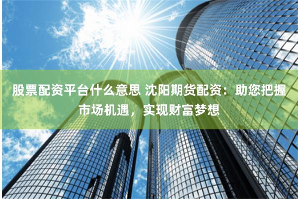 股票配资平台什么意思 沈阳期货配资：助您把握市场机遇，实现财富梦想