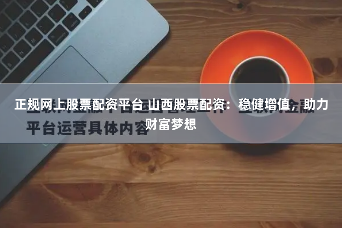 正规网上股票配资平台 山西股票配资：稳健增值，助力财富梦想
