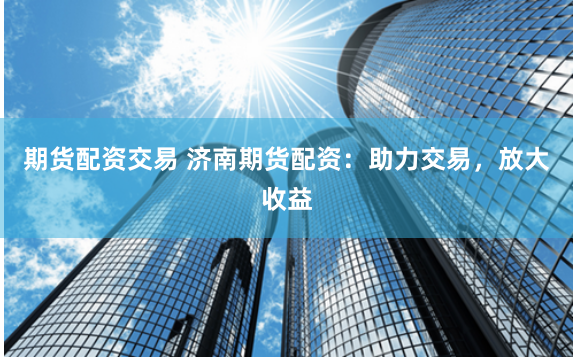 期货配资交易 济南期货配资：助力交易，放大收益