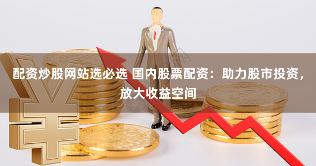 配资炒股网站选必选 国内股票配资：助力股市投资，放大收益空间