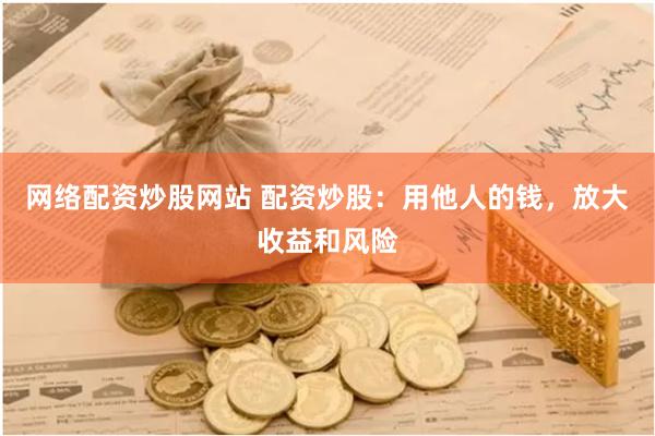 网络配资炒股网站 配资炒股：用他人的钱，放大收益和风险