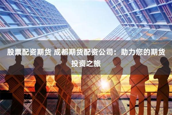 股票配资期货 成都期货配资公司：助力您的期货投资之旅