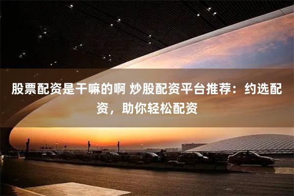 股票配资是干嘛的啊 炒股配资平台推荐：约选配资，助你轻松配资