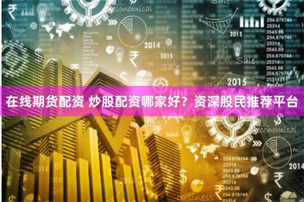 在线期货配资 炒股配资哪家好？资深股民推荐平台