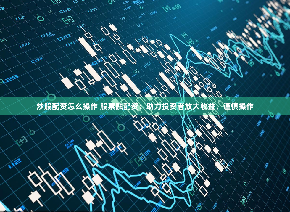 炒股配资怎么操作 股票融配资：助力投资者放大收益，谨慎操作