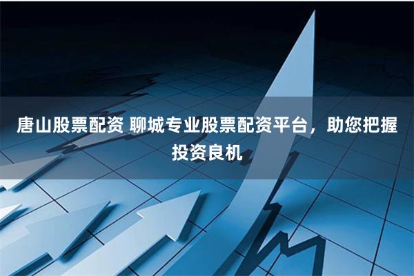 唐山股票配资 聊城专业股票配资平台，助您把握投资良机