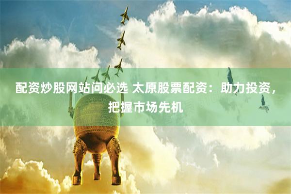 配资炒股网站问必选 太原股票配资：助力投资，把握市场先机