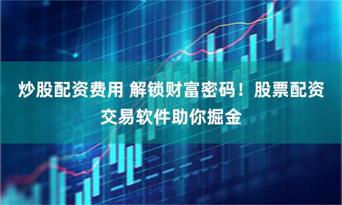 炒股配资费用 解锁财富密码!股票配资交易软件助你掘金