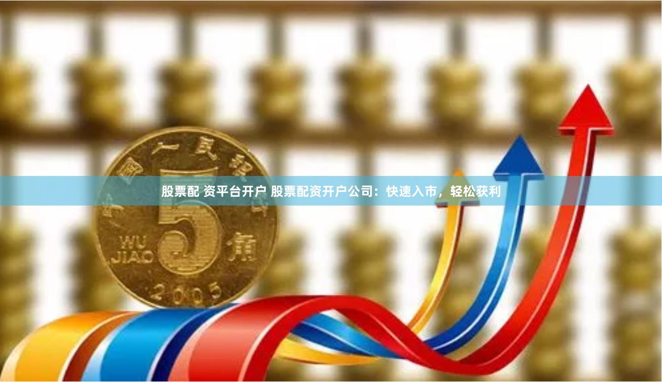 股票配 资平台开户 股票配资开户公司：快速入市，轻松获利