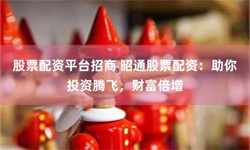 股票配资平台招商 昭通股票配资:助你投资腾飞,财富倍增