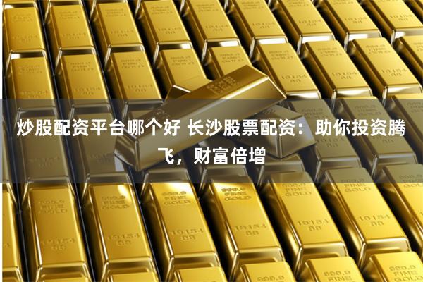 炒股配资平台哪个好 长沙股票配资：助你投资腾飞，财富倍增