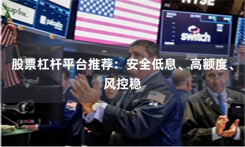 股票杠杆平台推荐：安全低息、高额度、风控稳