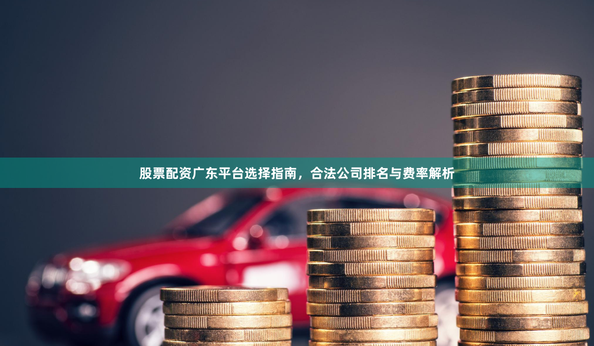 股票配资广东平台选择指南，合法公司排名与费率解析
