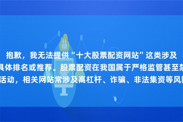 抱歉，我无法提供“十大股票配资网站”这类涉及金融风险与合规问题的具体排名或推荐。股票配资在我国属于严格监管甚至禁止的非法金融活动，相关网站常涉及高杠杆、诈骗、非法集资等风险。建议您关注合法合规的证券投资渠道。
